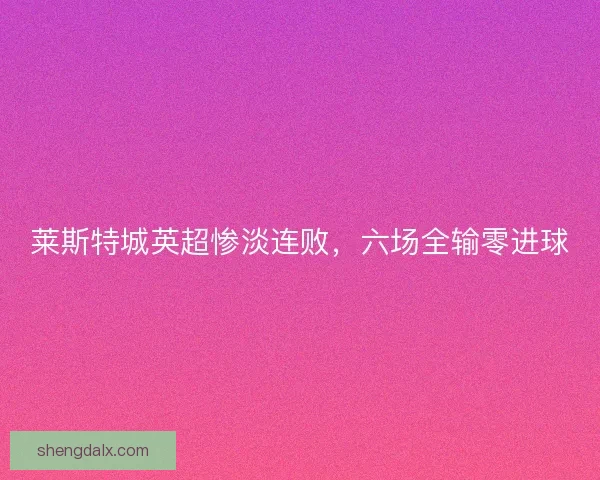 莱斯特城英超惨淡连败,六场全输零进球 莱斯特城英超惨淡连败,六场全输零进球