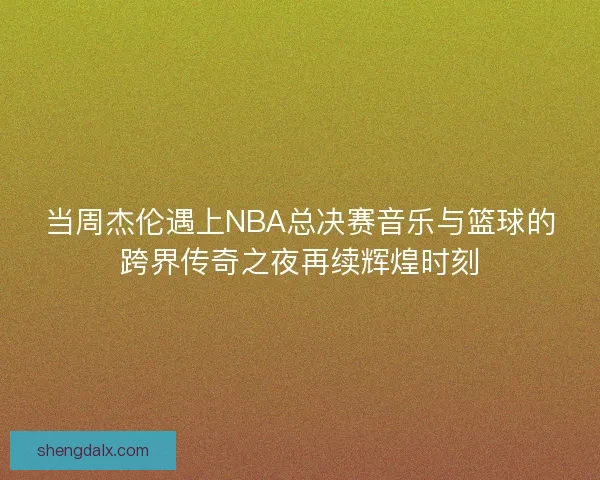 当周杰伦遇上NBA总决赛音乐与篮球的跨界传奇之夜再续辉煌时刻