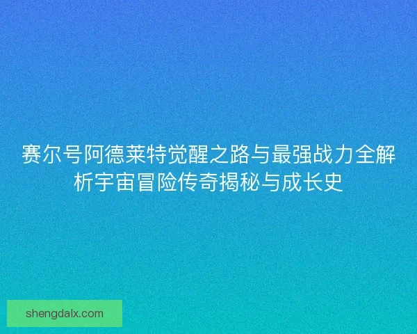 赛尔号阿德莱特觉醒之路与最强战力全解析宇宙冒险传奇揭秘与成长史