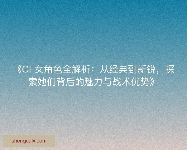 《CF女角色全解析：从经典到新锐，探索她们背后的魅力与战术优势》