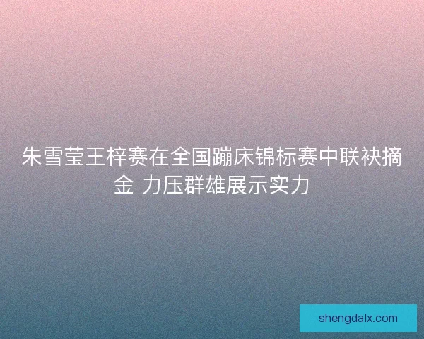朱雪莹王梓赛在全国蹦床锦标赛中联袂摘金 力压群雄展示实力