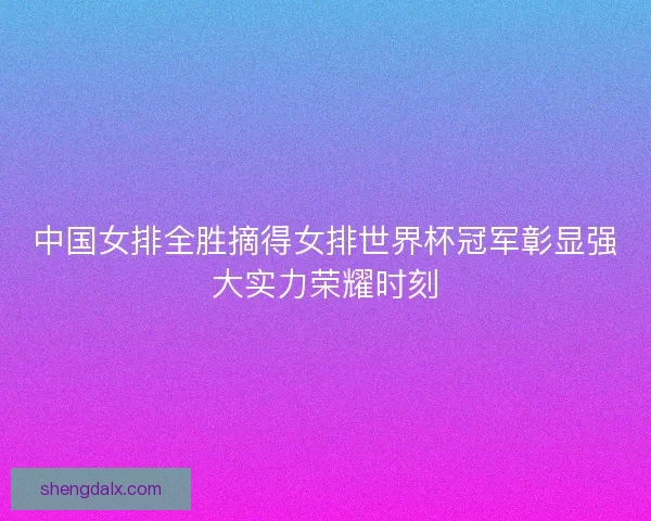 中国女排全胜摘得女排世界杯冠军彰显强大实力荣耀时刻