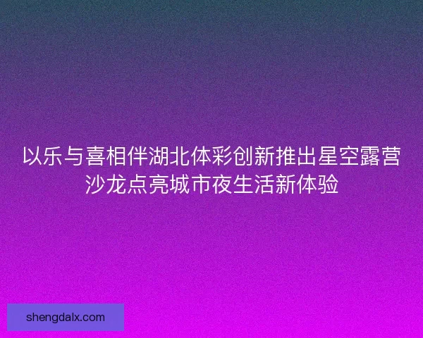 以乐与喜相伴湖北体彩创新推出星空露营沙龙点亮城市夜生活新体验