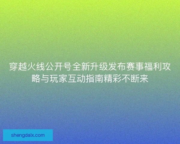穿越火线公开号全新升级发布赛事福利攻略与玩家互动指南精彩不断来
