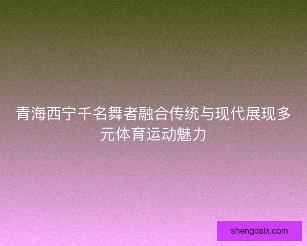 青海西宁千名舞者融合传统与现代展现多元体育运动魅力