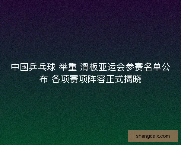 中国乒乓球 举重 滑板亚运会参赛名单公布 各项赛项阵容正式揭晓