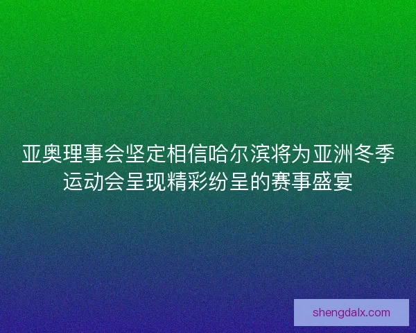 亚奥理事会坚定相信哈尔滨将为亚洲冬季运动会呈现精彩纷呈的赛事盛宴