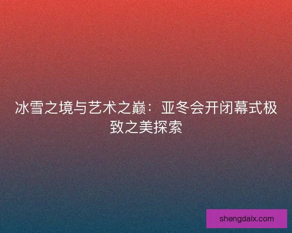 冰雪之境与艺术之巅：亚冬会开闭幕式极致之美探索