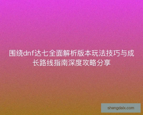 围绕dnf达七全面解析版本玩法技巧与成长路线指南深度攻略分享