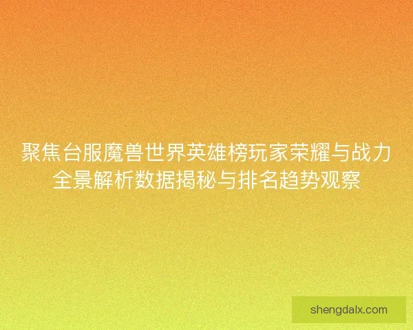聚焦台服魔兽世界英雄榜玩家荣耀与战力全景解析数据揭秘与排名趋势观察