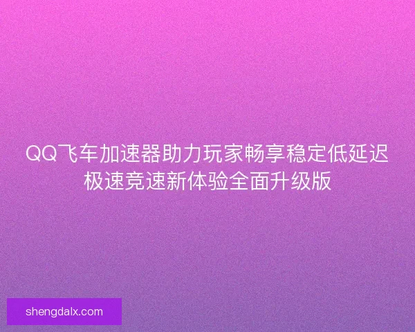 QQ飞车加速器助力玩家畅享稳定低延迟极速竞速新体验全面升级版