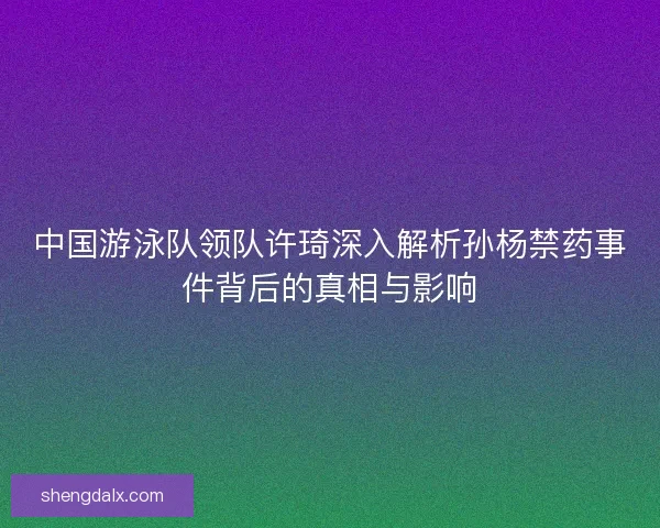 中国游泳队领队许琦深入解析孙杨禁药事件背后的真相与影响