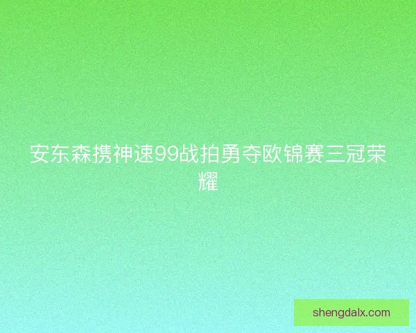 安东森携神速99战拍勇夺欧锦赛三冠荣耀