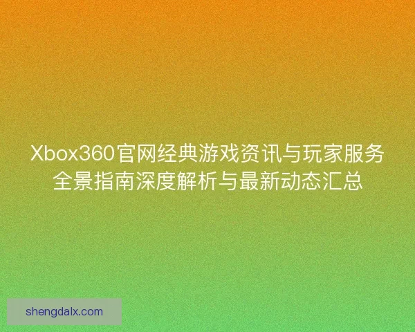 Xbox360官网经典游戏资讯与玩家服务全景指南深度解析与最新动态汇总