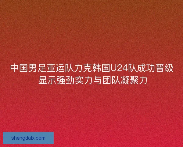 中国男足亚运队力克韩国U24队成功晋级 显示强劲实力与团队凝聚力