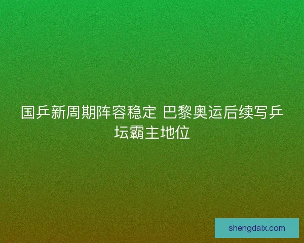 国乒新周期阵容稳定 巴黎奥运后续写乒坛霸主地位