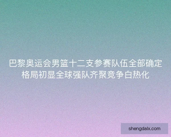 巴黎奥运会男篮十二支参赛队伍全部确定格局初显全球强队齐聚竞争白热化