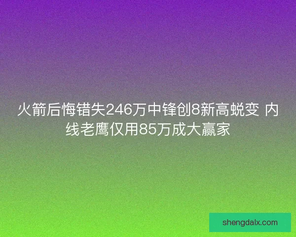 火箭后悔错失246万中锋创8新高蜕变 内线老鹰仅用85万成大赢家