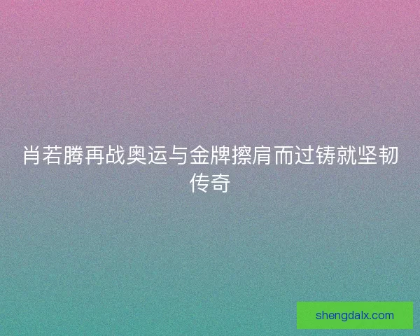 肖若腾再战奥运与金牌擦肩而过铸就坚韧传奇 肖若腾再战奥运与金牌擦肩而过铸就坚韧传奇