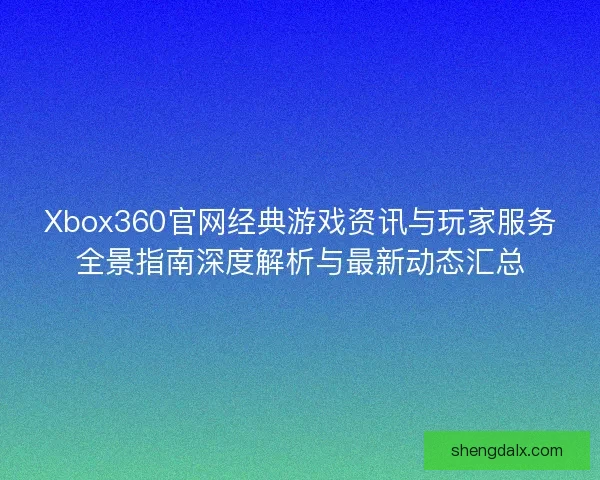 Xbox360官网经典游戏资讯与玩家服务全景指南深度解析与最新动态汇总