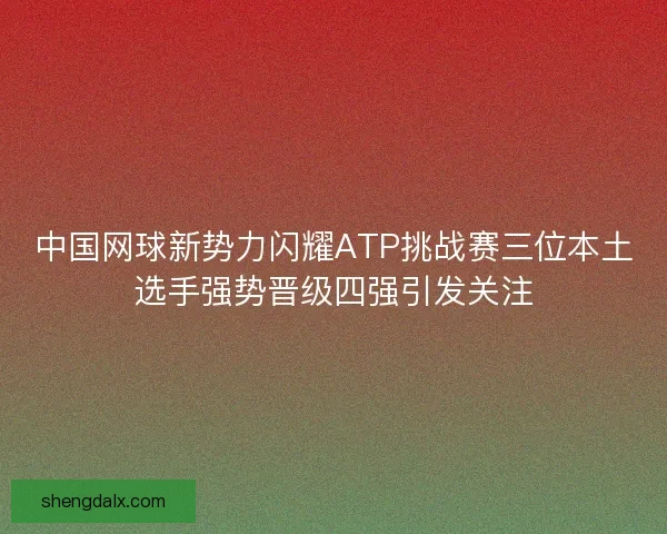 中国网球新势力闪耀ATP挑战赛三位本土选手强势晋级四强引发关注