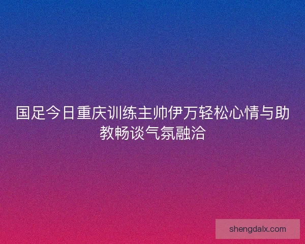 国足今日重庆训练主帅伊万轻松心情与助教畅谈气氛融洽