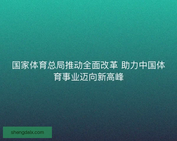 国家体育总局推动全面改革 助力中国体育事业迈向新高峰 国家体育总局推动全面改革 助力中国体育事业迈向新高峰