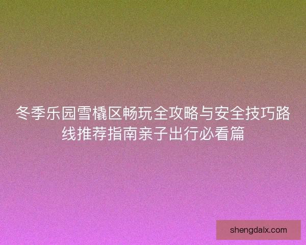 冬季乐园雪橇区畅玩全攻略与安全技巧路线推荐指南亲子出行必看篇 冬季乐园雪橇区畅玩全攻略与安全技巧路线推荐指南亲子出行必看篇
