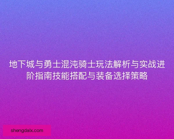 地下城与勇士混沌骑士玩法解析与实战进阶指南技能搭配与装备选择策略