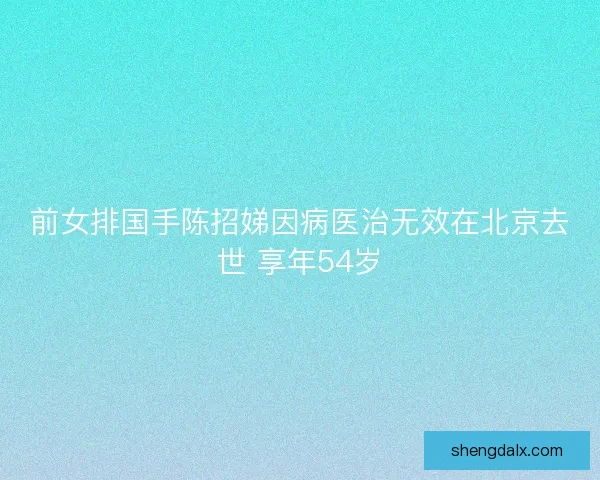 前女排国手陈招娣因病医治无效在北京去世 享年54岁